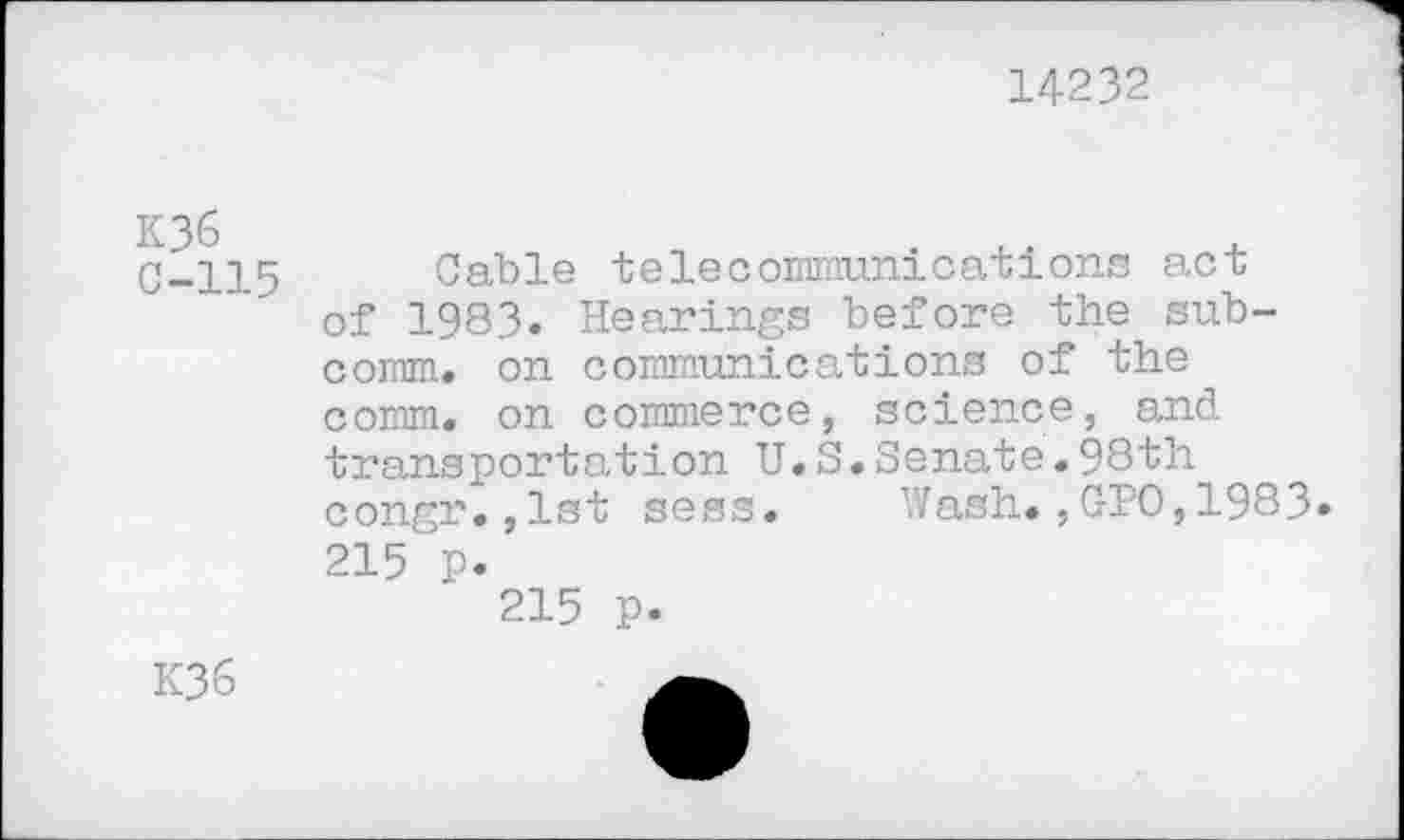 ﻿14232
K36 C-115
Cable telecommunications act of 1983. Hearings before the subcomm. on communications of the comm, on commerce, science, and transportation U.S.Senate.98th congr.,1st sess. Wash.,GIO,1983»
215 p.
215 p.
K36